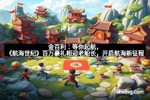 金百利：等你起航，《航海世纪》百万豪礼相迎老船长，开启航海新征程